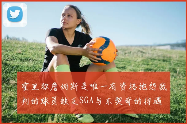 霍里称詹姆斯是唯一有资格抱怨裁判的球员缺乏SGA与东契奇的待遇