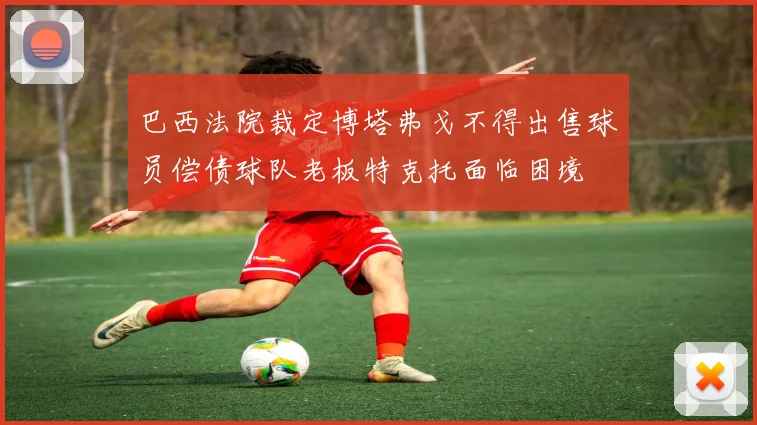 巴西法院裁定博塔弗戈不得出售球员偿债球队老板特克托面临困境