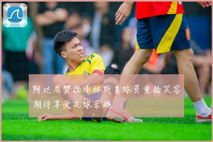 阿达尼赞扬泽林斯基球员重拾笑容期待享受足球乐趣