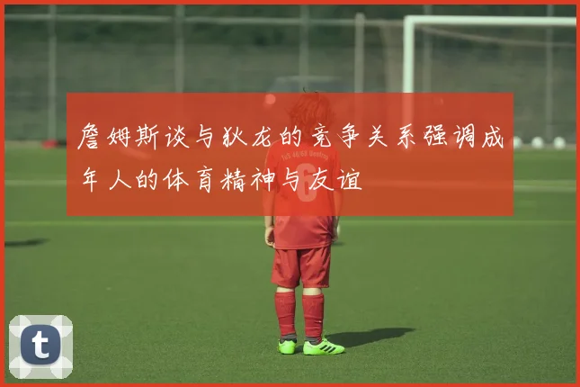 詹姆斯谈与狄龙的竞争关系强调成年人的体育精神与友谊