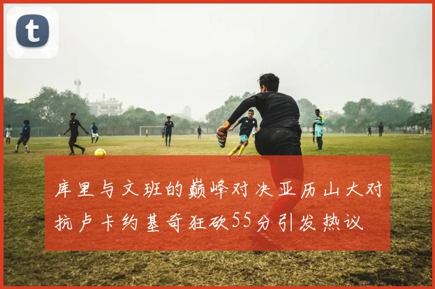 库里与文班的巅峰对决亚历山大对抗卢卡约基奇狂砍55分引发热议