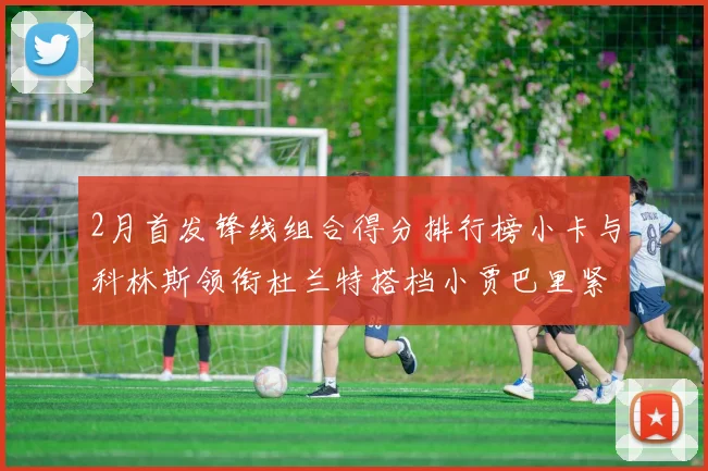 2月首发锋线组合得分排行榜小卡与科林斯领衔杜兰特搭档小贾巴里紧随其后