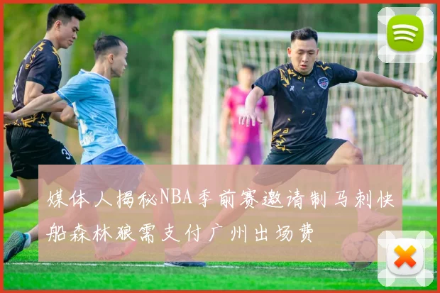 媒体人揭秘NBA季前赛邀请制马刺快船森林狼需支付广州出场费