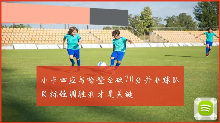 小卡回应与哈登合砍70分并非球队目标强调胜利才是关键