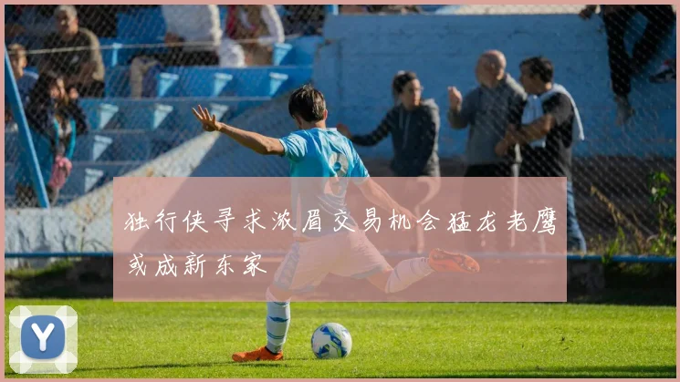 独行侠寻求浓眉交易机会猛龙老鹰或成新东家