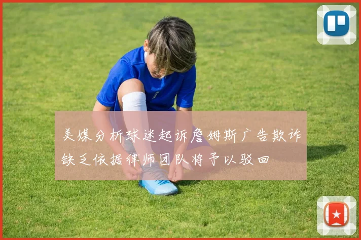 美媒分析球迷起诉詹姆斯广告欺诈缺乏依据律师团队将予以驳回