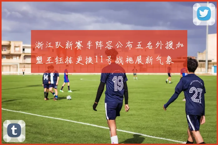 浙江队新赛季阵容公布五名外援加盟王钰栋更换11号战袍展新气象