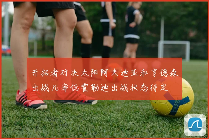 开拓者对决太阳阿夫迪亚和亨德森出战几率低霍勒迪出战状态待定