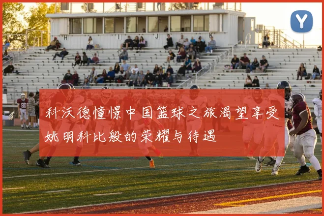 科沃德憧憬中国篮球之旅渴望享受姚明科比般的荣耀与待遇