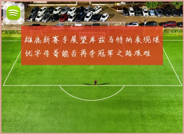 雄鹿新赛季展望库兹马特纳表现堪忧字母哥能否再夺冠军之路艰难