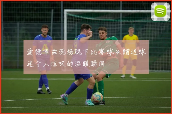 爱德华兹现场脱下比赛球衣赠送球迷令人惊叹的温暖瞬间