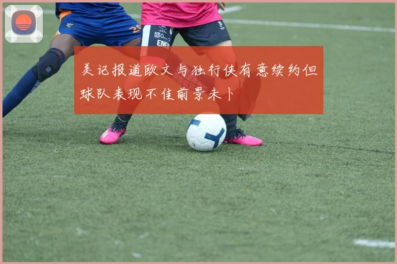 美记报道欧文与独行侠有意续约但球队表现不佳前景未卜