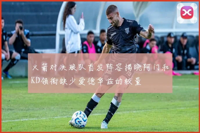 火箭对决狼队首发阵容揭晓阿门和KD领衔缺少爱德华兹的较量