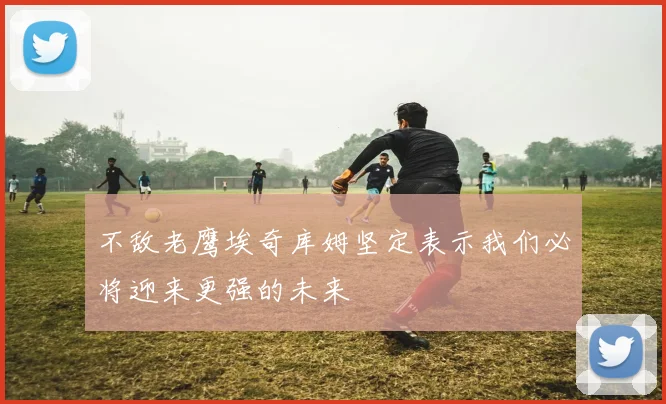不敌老鹰埃奇库姆坚定表示我们必将迎来更强的未来
