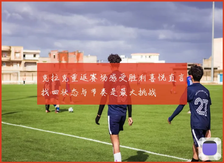 克拉克重返赛场感受胜利喜悦直言找回状态与节奏是最大挑战