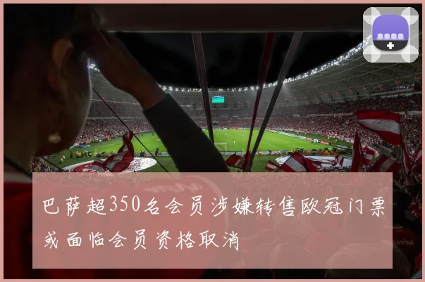 巴萨超350名会员涉嫌转售欧冠门票或面临会员资格取消