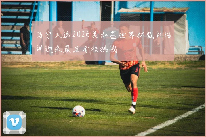 马宁入选2026美加墨世界杯裁判培训迎来最后考核挑战