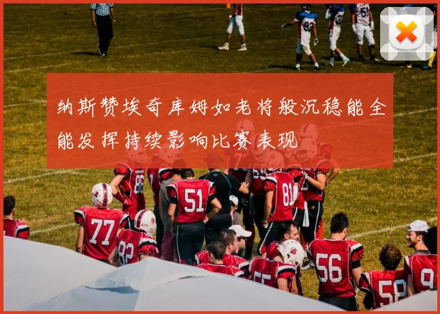 纳斯赞埃奇库姆如老将般沉稳能全能发挥持续影响比赛表现