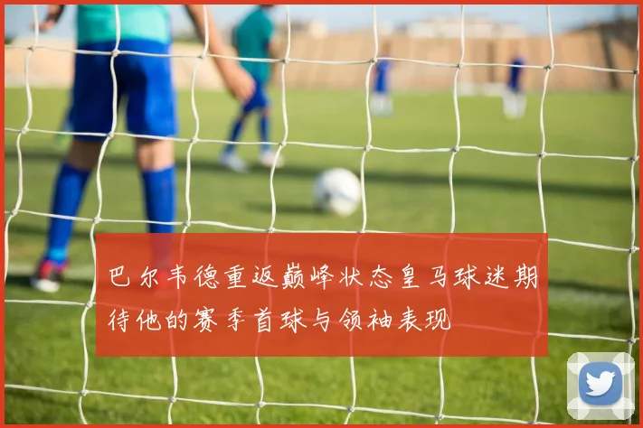 巴尔韦德重返巅峰状态皇马球迷期待他的赛季首球与领袖表现
