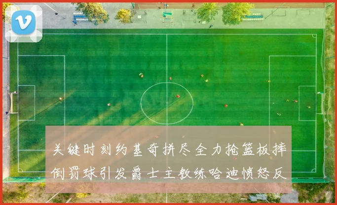 关键时刻约基奇拼尽全力抢篮板摔倒罚球引发爵士主教练哈迪愤怒反应