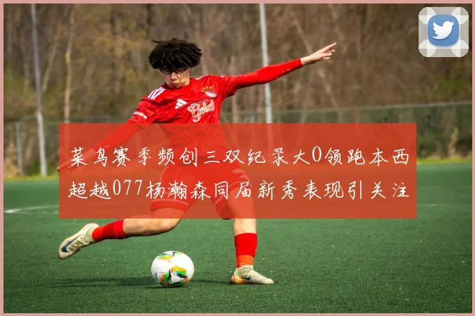 菜鸟赛季频创三双纪录大O领跑本西超越077杨瀚森同届新秀表现引关注