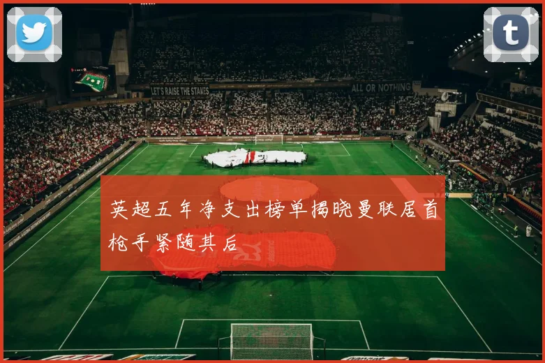 英超五年净支出榜单揭晓曼联居首枪手紧随其后