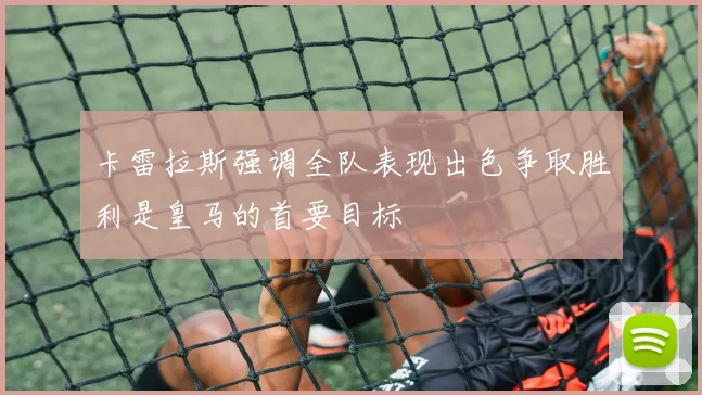 卡雷拉斯强调全队表现出色争取胜利是皇马的首要目标