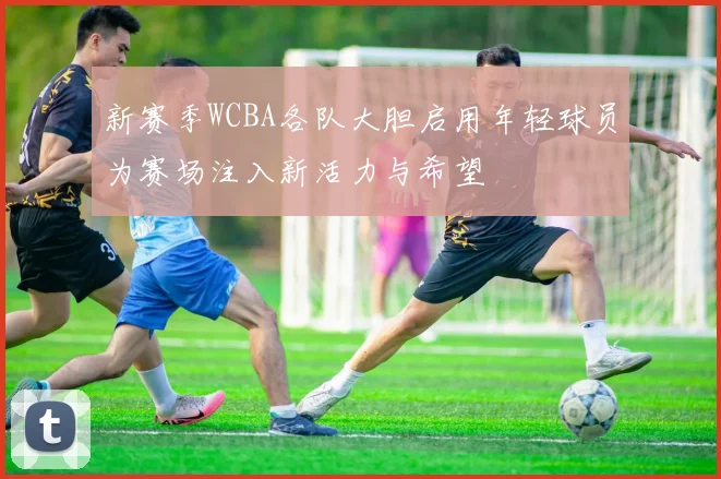 新赛季WCBA各队大胆启用年轻球员为赛场注入新活力与希望