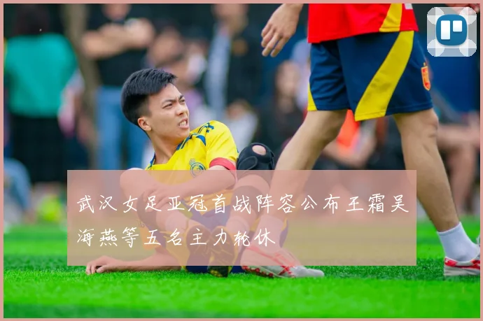 武汉女足亚冠首战阵容公布王霜吴海燕等五名主力轮休