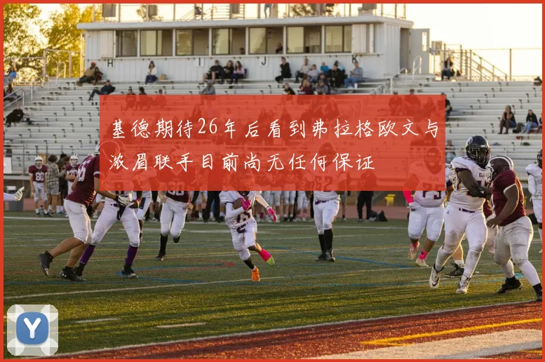 基德期待26年后看到弗拉格欧文与浓眉联手目前尚无任何保证