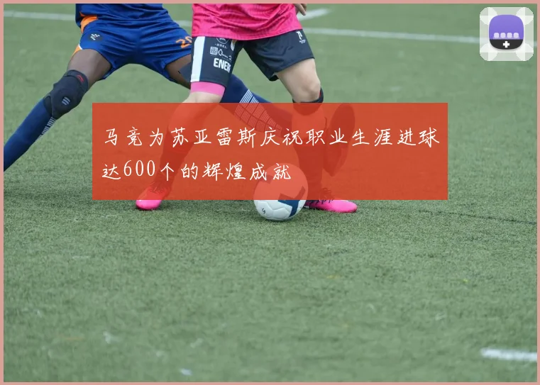 马竞为苏亚雷斯庆祝职业生涯进球达600个的辉煌成就