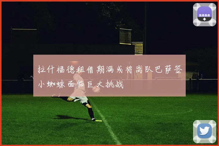 拉什福德租借期满或将离队巴萨签小蜘蛛面临巨大挑战