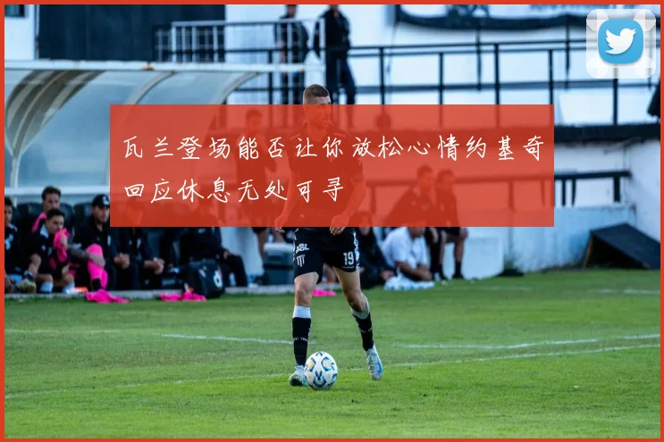瓦兰登场能否让你放松心情约基奇回应休息无处可寻