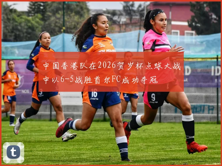 中国香港队在2026贺岁杯点球大战中以6-5战胜首尔FC成功夺冠