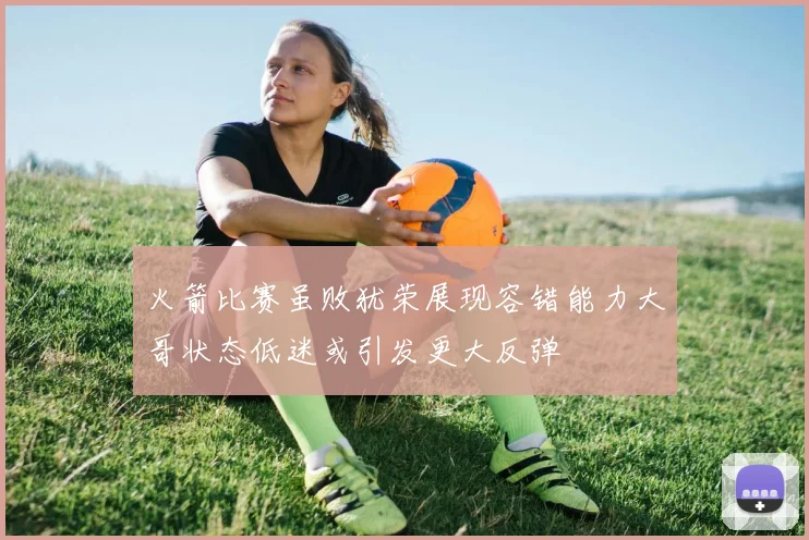 火箭比赛虽败犹荣展现容错能力大哥状态低迷或引发更大反弹